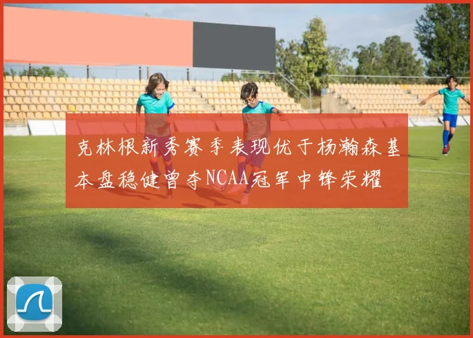 克林根新秀赛季表现优于杨瀚森基本盘稳健曾夺NCAA冠军中锋荣耀