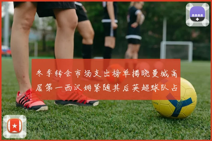 冬季转会市场支出榜单揭晓曼城高居第一西汉姆紧随其后英超球队占据五席