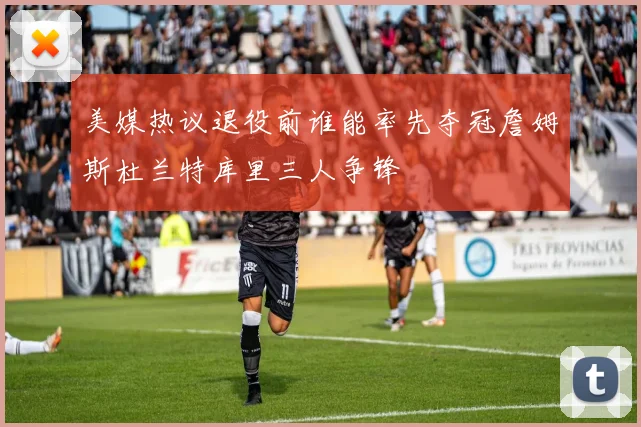美媒热议退役前谁能率先夺冠詹姆斯杜兰特库里三人争锋
