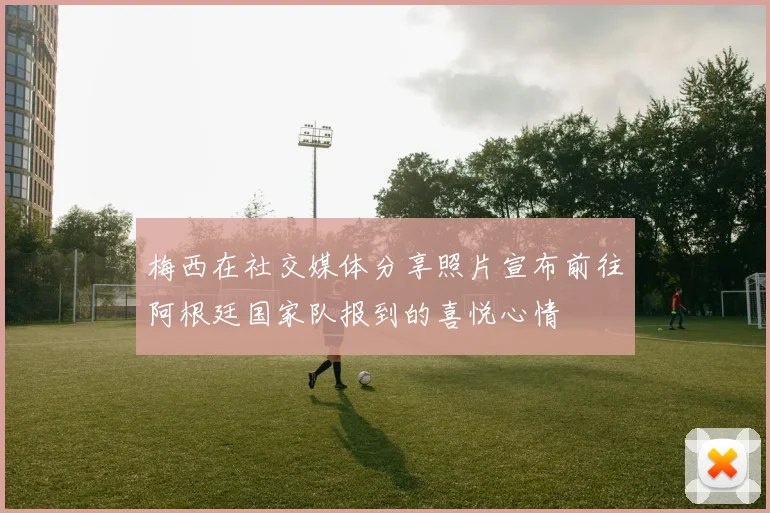 梅西在社交媒体分享照片宣布前往阿根廷国家队报到的喜悦心情