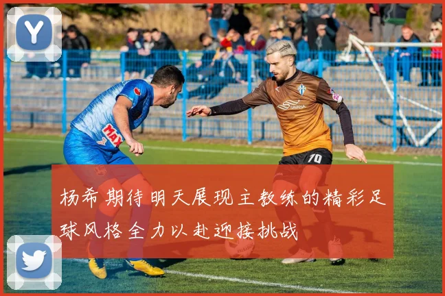 杨希期待明天展现主教练的精彩足球风格全力以赴迎接挑战