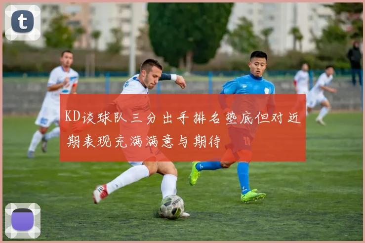 KD谈球队三分出手排名垫底但对近期表现充满满意与期待