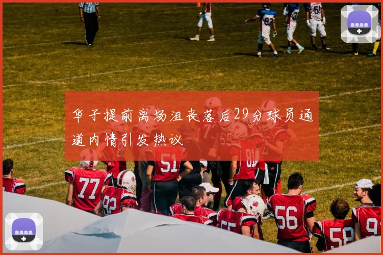 华子提前离场沮丧落后29分球员通道内情引发热议