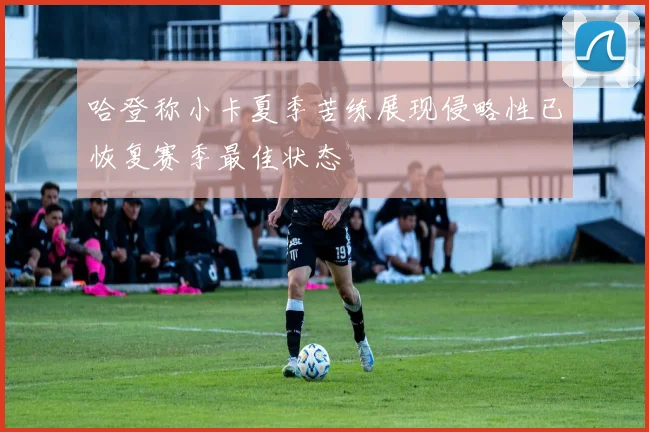 哈登称小卡夏季苦练展现侵略性已恢复赛季最佳状态