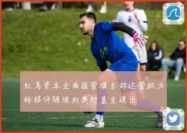 红鸟资本全面接管俱乐部运营权力转移伴随埃利奥特基金退出
