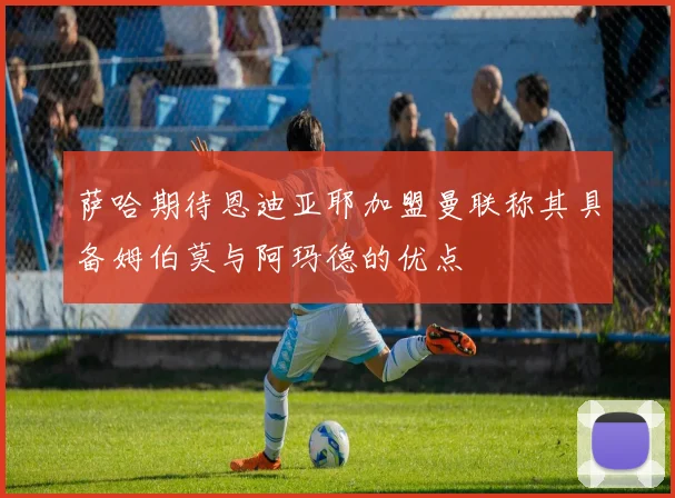 萨哈期待恩迪亚耶加盟曼联称其具备姆伯莫与阿玛德的优点
