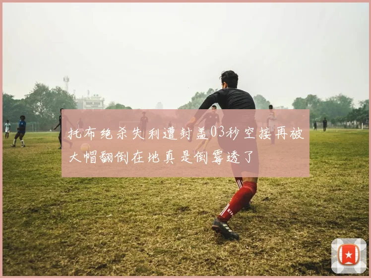 托布绝杀失利遭封盖03秒空接再被大帽翻倒在地真是倒霉透了