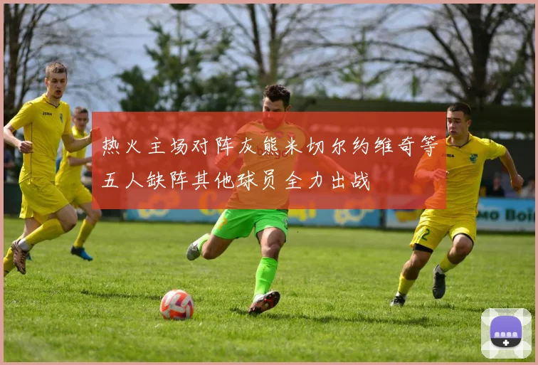 热火主场对阵灰熊米切尔约维奇等五人缺阵其他球员全力出战