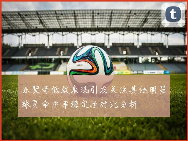 东契奇低效表现引发关注其他明星球员命中率稳定性对比分析