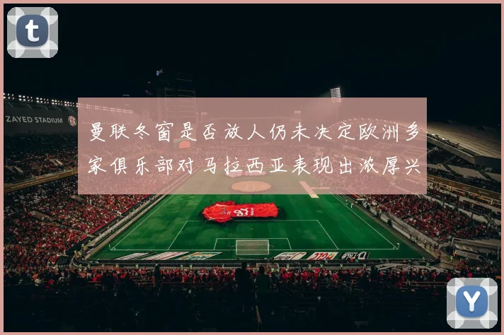 曼联冬窗是否放人仍未决定欧洲多家俱乐部对马拉西亚表现出浓厚兴趣