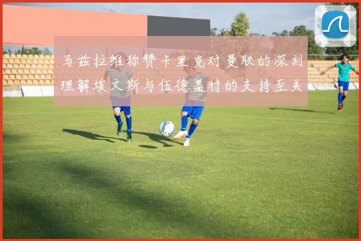 马兹拉维称赞卡里克对曼联的深刻理解埃文斯与伍德盖特的支持至关重要