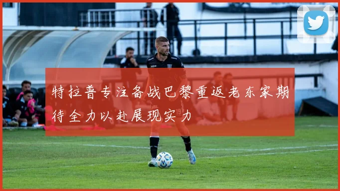 特拉普专注备战巴黎重返老东家期待全力以赴展现实力