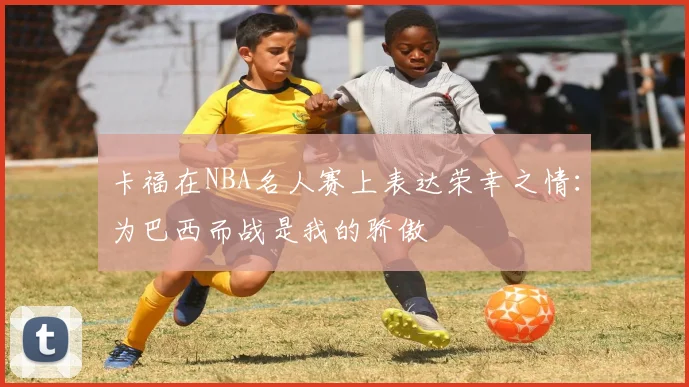 卡福在NBA名人赛上表达荣幸之情：为巴西而战是我的骄傲