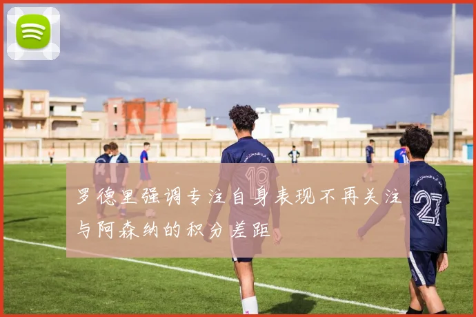 罗德里强调专注自身表现不再关注与阿森纳的积分差距