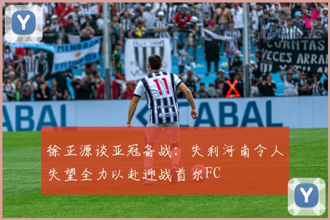 徐正源谈亚冠备战：失利河南令人失望全力以赴迎战首尔FC