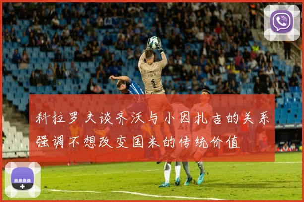 科拉罗夫谈齐沃与小因扎吉的关系强调不想改变国米的传统价值